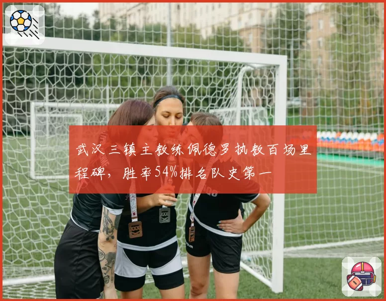 武汉三镇主教练佩德罗执教百场里程碑，胜率54%排名队史第一