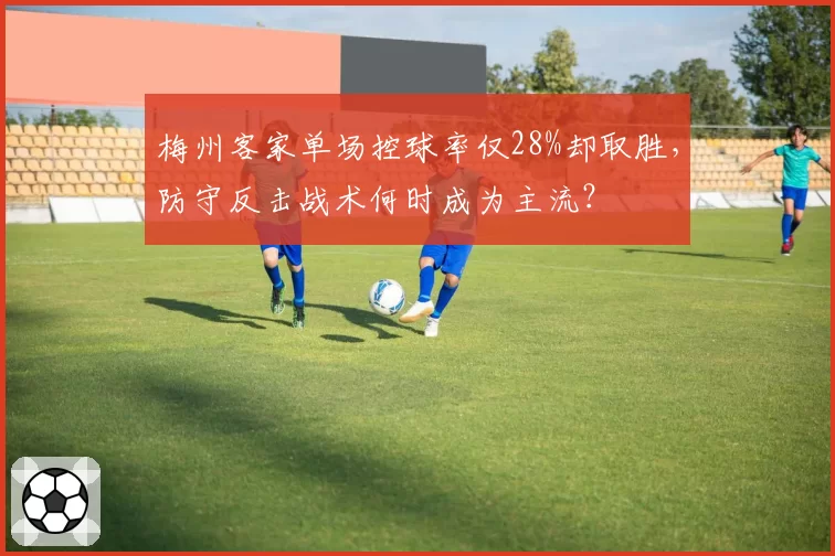 梅州客家单场控球率仅28%却取胜，防守反击战术何时成为主流？