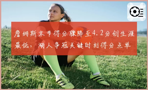 詹姆斯末节得分骤降至4.2分创生涯最低，湖人争冠关键时刻得分点单一？