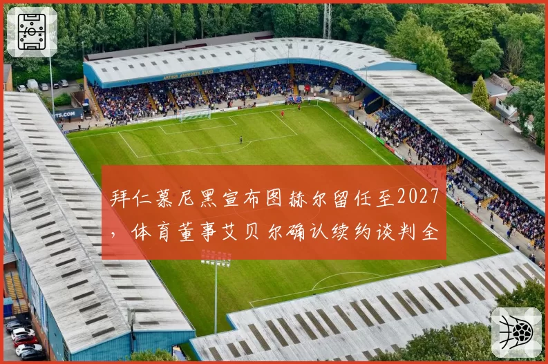 拜仁慕尼黑宣布图赫尔留任至2027，体育董事艾贝尔确认续约谈判全权负责