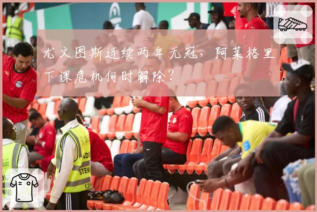 尤文图斯连续两年无冠，阿莱格里下课危机何时解除？