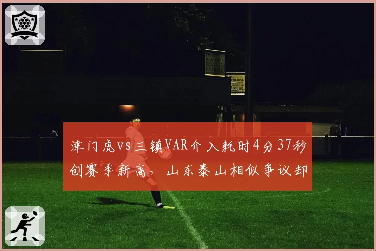 津门虎vs三镇VAR介入耗时4分37秒创赛季新高,山东泰山相似争议却仅花58秒即改判引双标质疑__br_