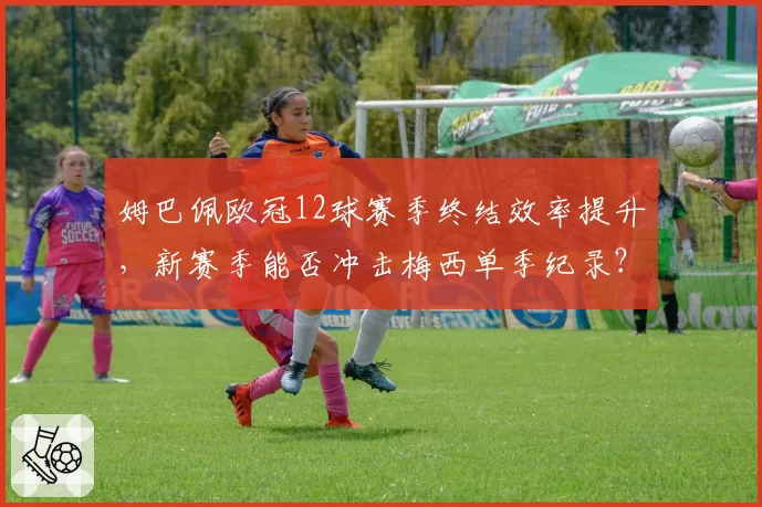 姆巴佩欧冠12球赛季终结效率提升，新赛季能否冲击梅西单季纪录？