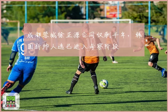 成都蓉城徐正源合同仅剩半年，韩国新帅人选已进入考察阶段