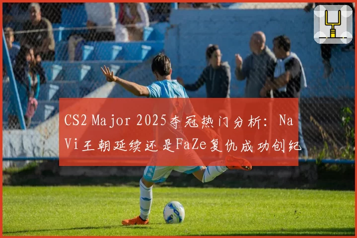 CS2 Major 2025夺冠热门分析:NaVi王朝延续还是FaZe复仇成功创纪录