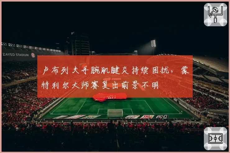 卢布列夫手腕肌腱炎持续困扰，蒙特利尔大师赛复出前景不明