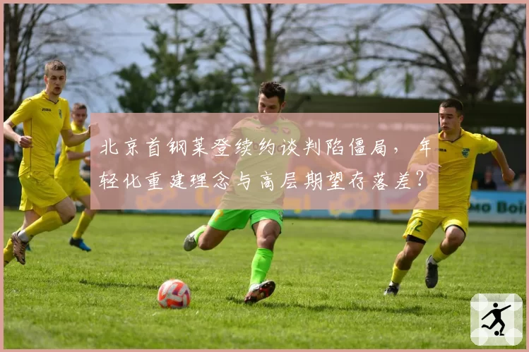 北京首钢莱登续约谈判陷僵局，年轻化重建理念与高层期望存落差？