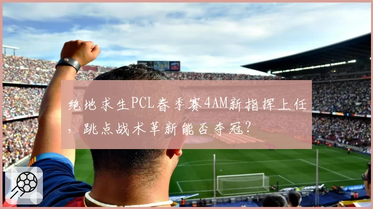 绝地求生PCL春季赛4AM新指挥上任，跳点战术革新能否夺冠？