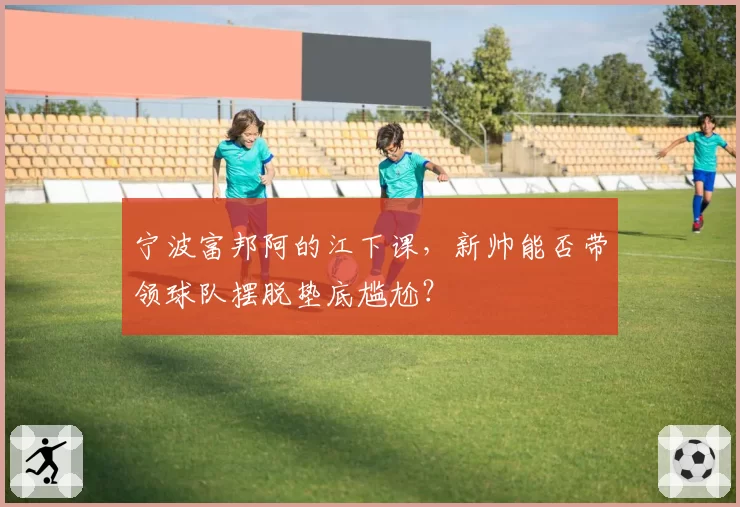 宁波富邦阿的江下课，新帅能否带领球队摆脱垫底尴尬？