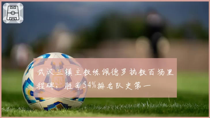 武汉三镇主教练佩德罗执教百场里程碑，胜率54%排名队史第一