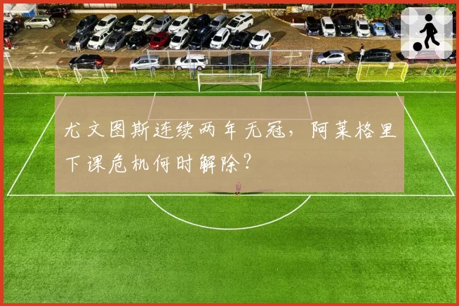 尤文图斯连续两年无冠，阿莱格里下课危机何时解除？