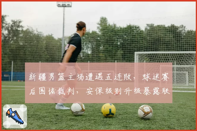 新疆男篮主场遭遇五连败，球迷赛后围堵裁判，安保级别升级暴露联赛危机