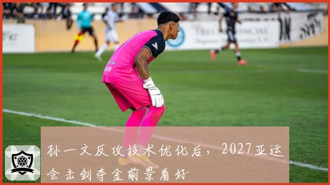 孙一文反攻技术优化后，2027亚运会击剑夺金前景看好