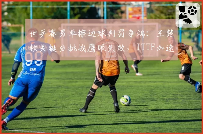 世乒赛男单擦边球判罚争端：王楚钦关键分挑战鹰眼失败，ITTF加速推进全自动监测