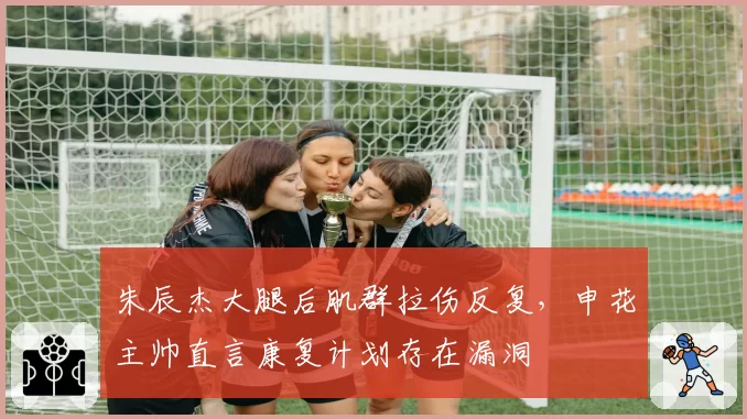 朱辰杰大腿后肌群拉伤反复，申花主帅直言康复计划存在漏洞