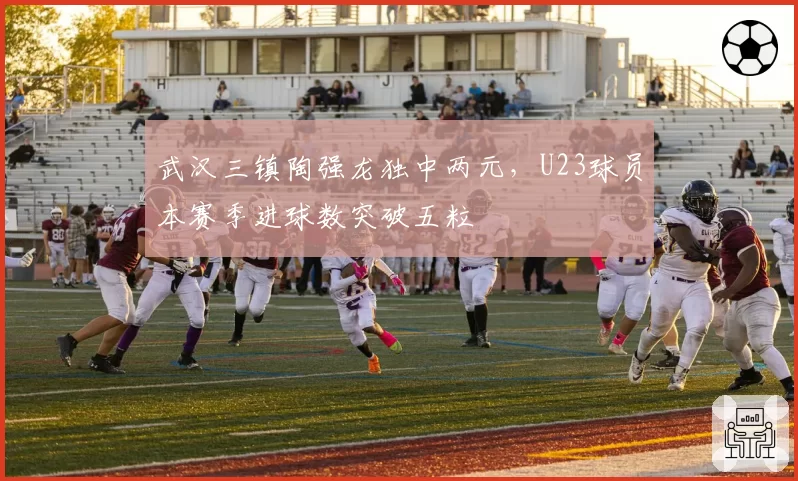 武汉三镇陶强龙独中两元，U23球员本赛季进球数突破五粒