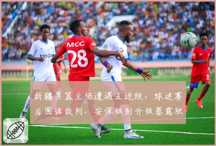 新疆男篮主场遭遇五连败，球迷赛后围堵裁判，安保级别升级暴露联赛危机