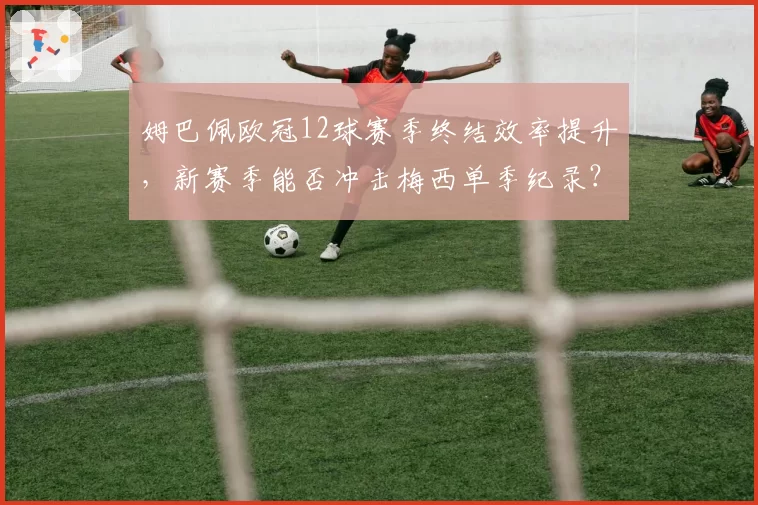 姆巴佩欧冠12球赛季终结效率提升，新赛季能否冲击梅西单季纪录？
