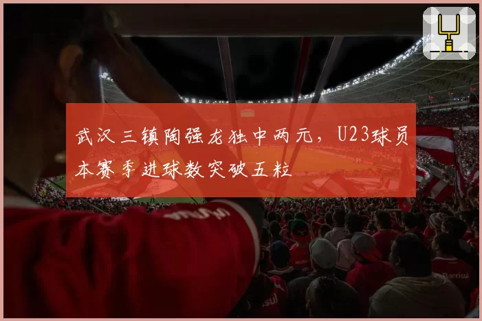 武汉三镇陶强龙独中两元，U23球员本赛季进球数突破五粒