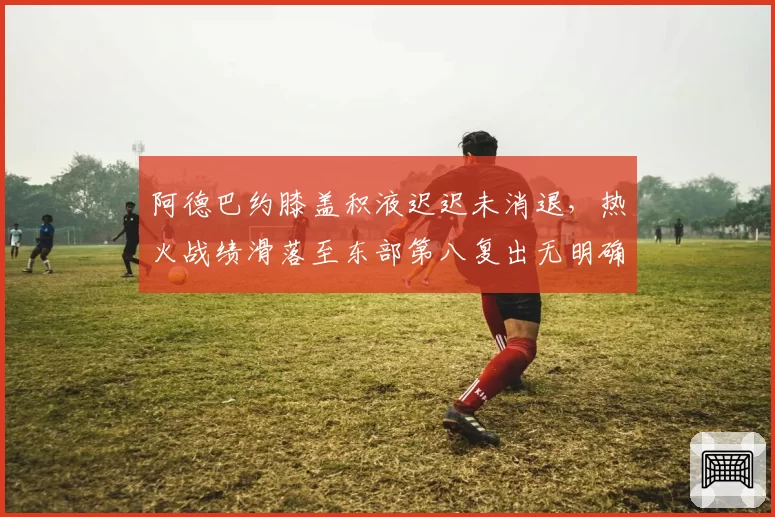 阿德巴约膝盖积液迟迟未消退，热火战绩滑落至东部第八复出无明确时间表