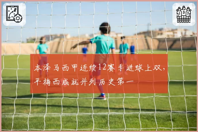 本泽马西甲连续12赛季进球上双，平梅西成就并列历史第一