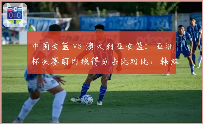 中国女篮 vs 澳大利亚女篮:亚洲杯决赛前内线得分占比对比,韩旭能否压制对手双塔?