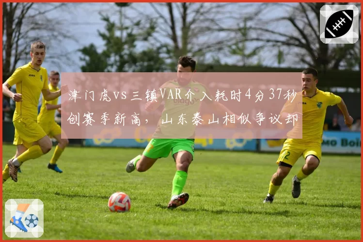 津门虎vs三镇VAR介入耗时4分37秒创赛季新高，山东泰山相似争议却仅花58秒即改判引双标质疑__br_