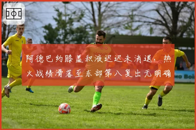 阿德巴约膝盖积液迟迟未消退,热火战绩滑落至东部第八复出无明确时间表