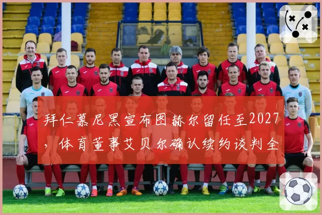 拜仁慕尼黑宣布图赫尔留任至2027，体育董事艾贝尔确认续约谈判全权负责