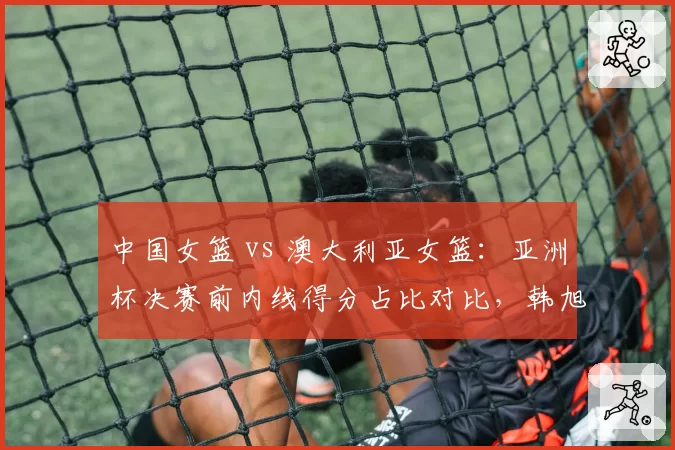 中国女篮 vs 澳大利亚女篮：亚洲杯决赛前内线得分占比对比，韩旭能否压制对手双塔？