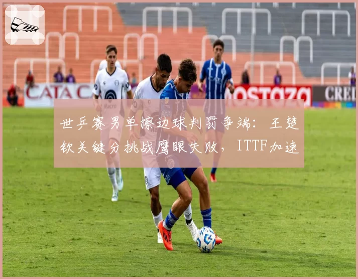世乒赛男单擦边球判罚争端：王楚钦关键分挑战鹰眼失败，ITTF加速推进全自动监测
